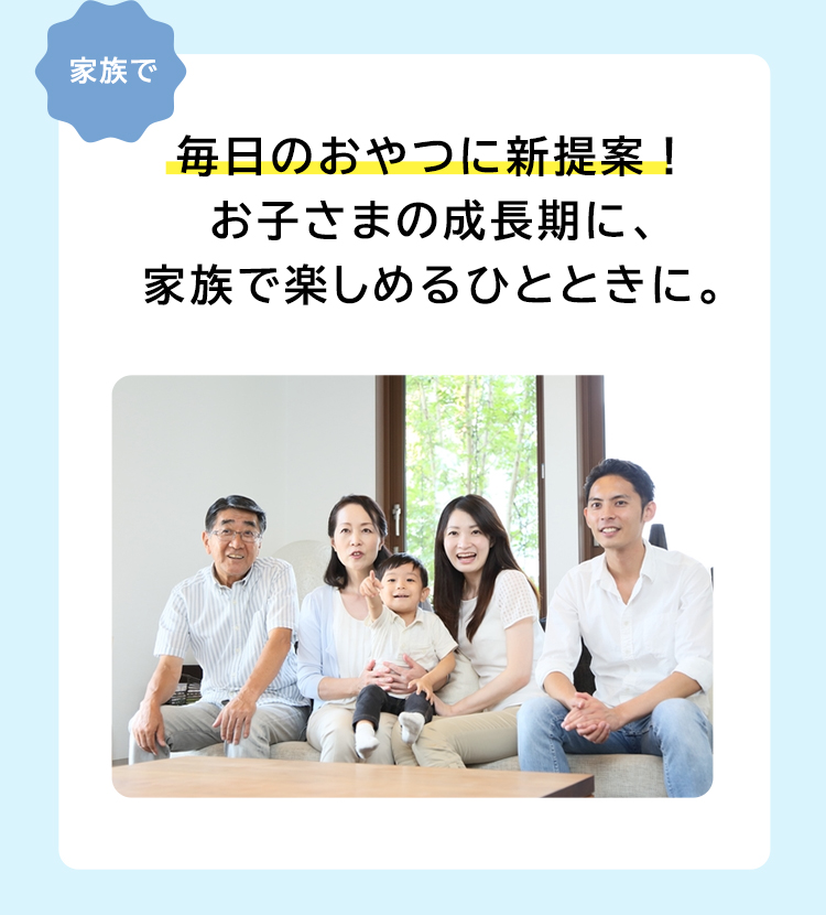 毎日のおやつに新提案！お子さまの成長期に、家族で楽しめるひとときに。