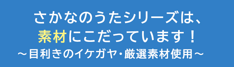 さかなのうたシリーズは、素材にこだっています！～目利きのイケガヤ・厳選素材使用～